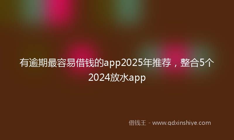 有逾期最容易借钱的app2025年推荐，整合5个2024放水app