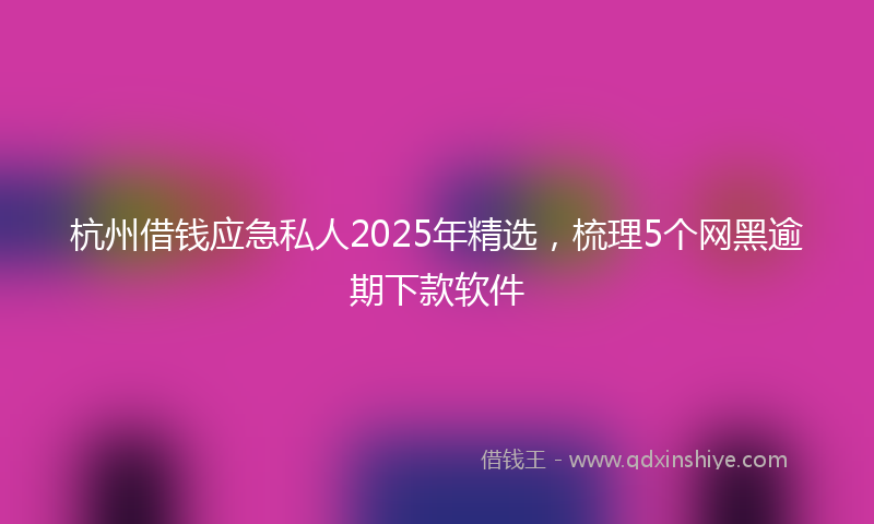杭州借钱应急私人2025年精选，梳理5个网黑逾期下款软件