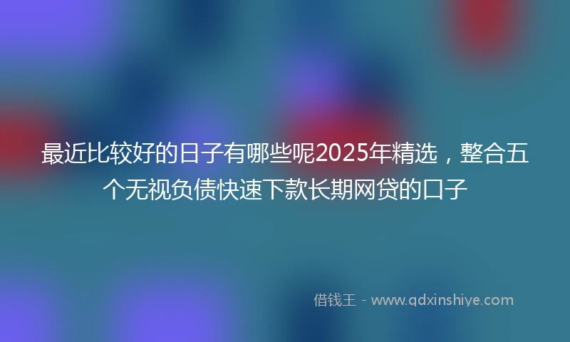 最近比较好的日子有哪些呢2025年精选,整合五个无视负债快速下款长期网贷的口子
