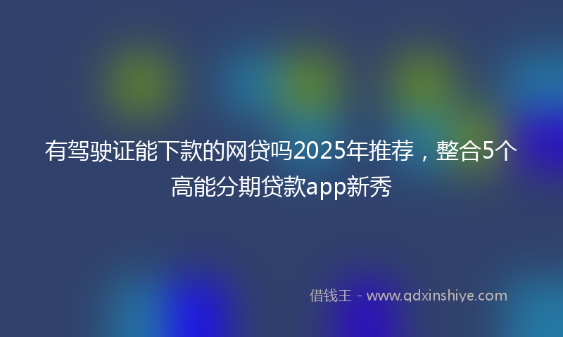 有驾驶证能下款的网贷吗2025年推荐，整合5个高能分期贷款app新秀