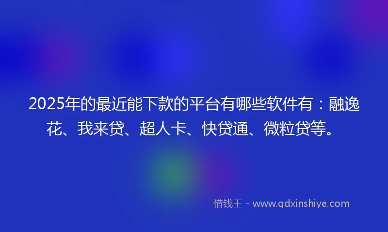 2025年的最近能下款的平台有哪些软件有：融逸花、我来贷、超人卡、快贷通、微粒贷等。