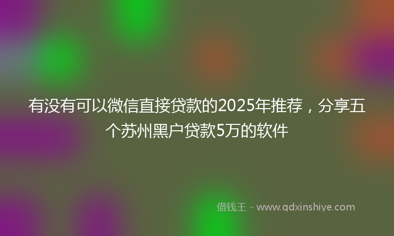有没有可以微信直接贷款的2025年推荐，分享五个苏州黑户贷款5万的软件