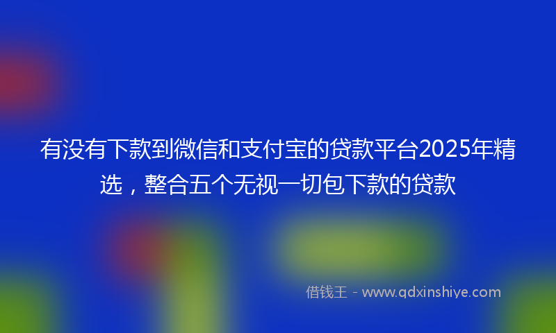 有没有下款到微信和支付宝的贷款平台2025年精选，整合五个无视一切包下款的贷款