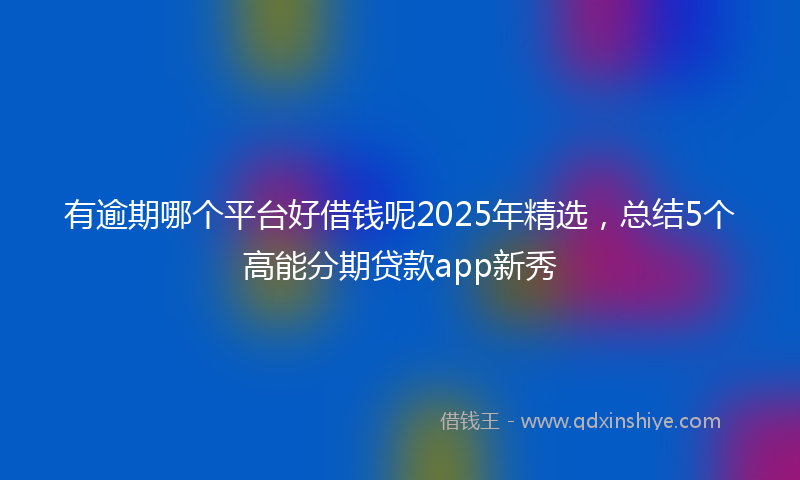 有逾期哪个平台好借钱呢2025年精选，总结5个高能分期贷款app新秀
