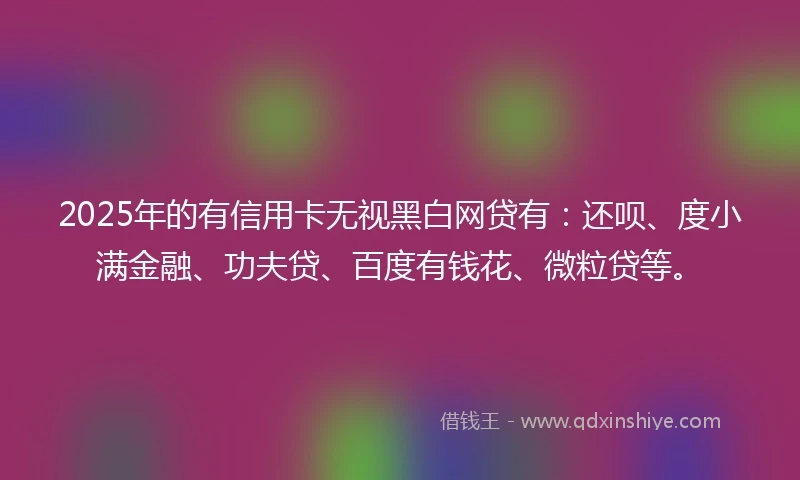2025年的有信用卡无视黑白网贷有：还呗、度小满金融、功夫贷、百度有钱花、微粒贷等。