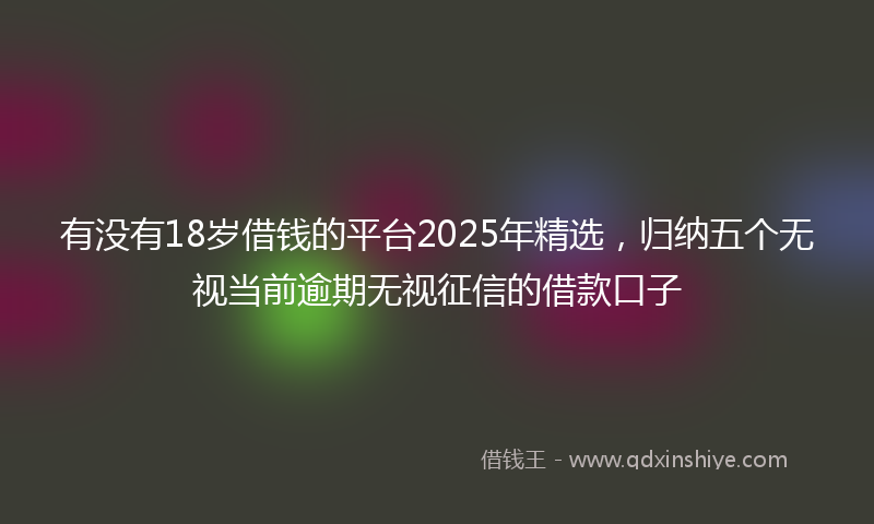 有没有18岁借钱的平台2025年精选，归纳五个无视当前逾期无视征信的借款口子