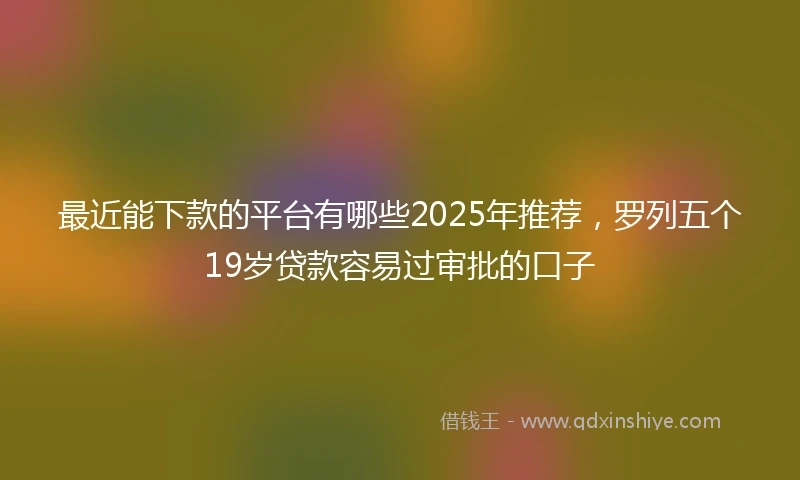 最近能下款的平台有哪些2025年推荐，罗列五个19岁贷款容易过审批的口子