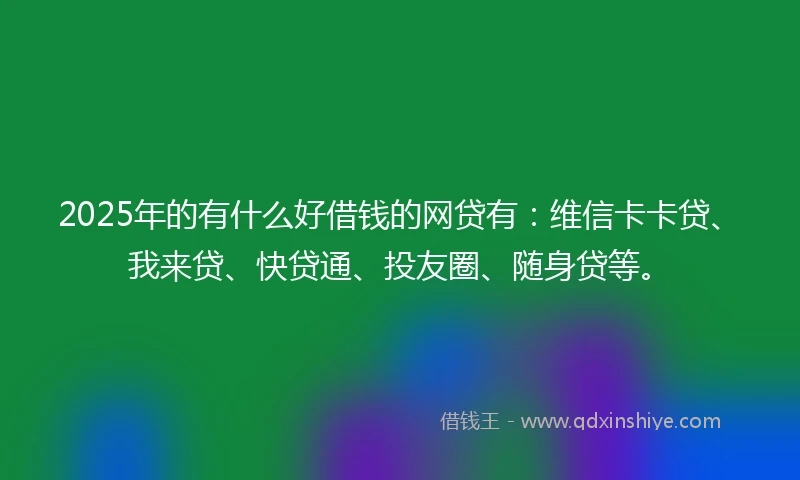 2025年的有什么好借钱的网贷有：维信卡卡贷、我来贷、快贷通、投友圈、随身贷等。