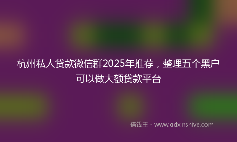 杭州私人贷款微信群2025年推荐，整理五个黑户可以做大额贷款平台