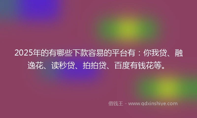 2025年的有哪些下款容易的平台有：你我贷、融逸花、读秒贷、拍拍贷、百度有钱花等。