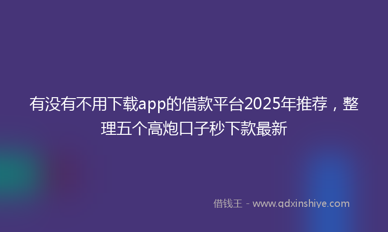 有没有不用下载app的借款平台2025年推荐，整理五个高炮口子秒下款最新