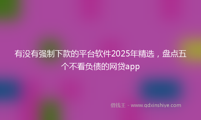 有没有强制下款的平台软件2025年精选，盘点五个不看负债的网贷app