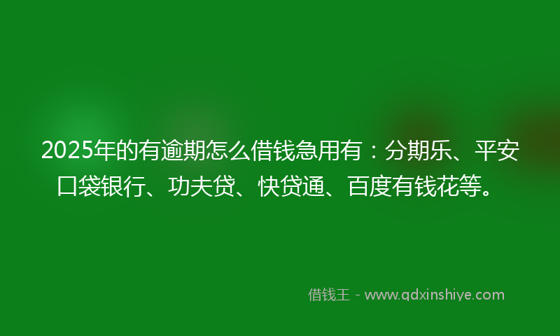 2025年的有逾期怎么借钱急用有：分期乐、平安口袋银行、功夫贷、快贷通、百度有钱花等。