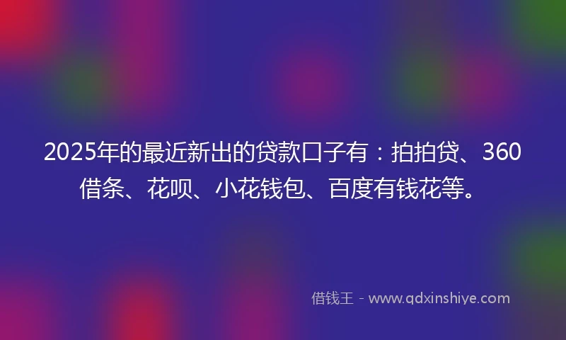 2025年的最近新出的贷款口子有：拍拍贷、360借条、花呗、小花钱包、百度有钱花等。