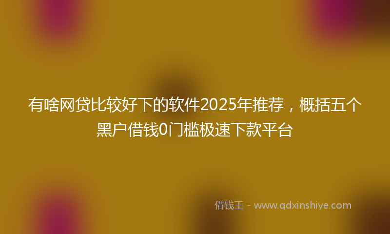 有啥网贷比较好下的软件2025年推荐，概括五个黑户借钱0门槛极速下款平台