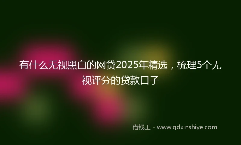 有什么无视黑白的网贷2025年精选，梳理5个无视评分的贷款口子