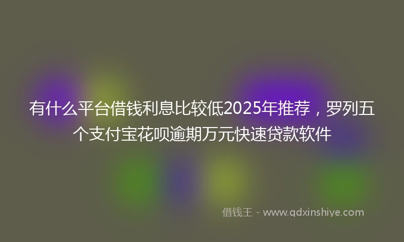 有什么平台借钱利息比较低2025年推荐，罗列五个支付宝花呗逾期万元快速贷款软件