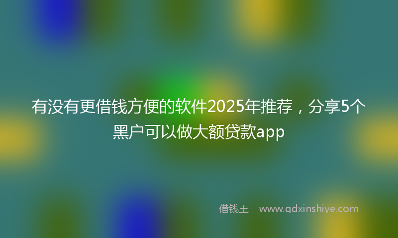 有没有更借钱方便的软件2025年推荐，分享5个黑户可以做大额贷款app