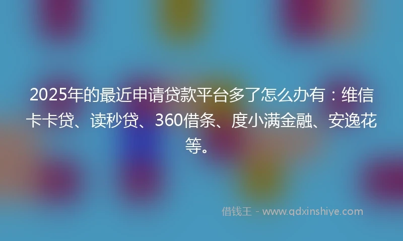 2025年的最近申请贷款平台多了怎么办有：维信卡卡贷、读秒贷、360借条、度小满金融、安逸花等。