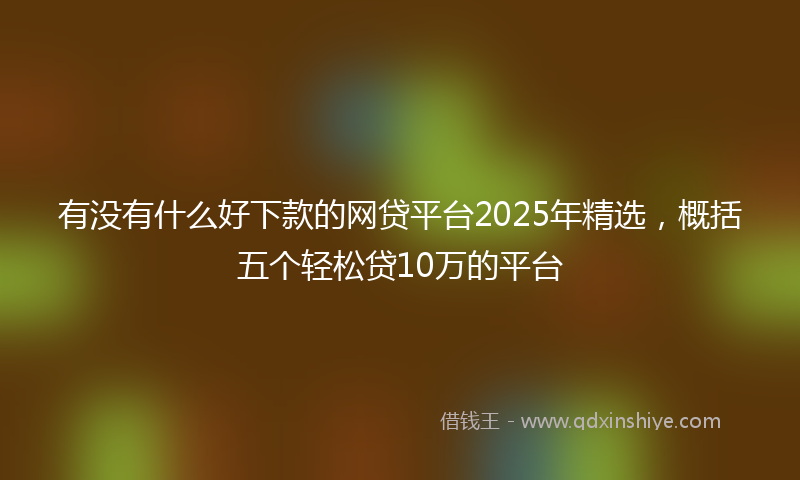有没有什么好下款的网贷平台2025年精选，概括五个轻松贷10万的平台