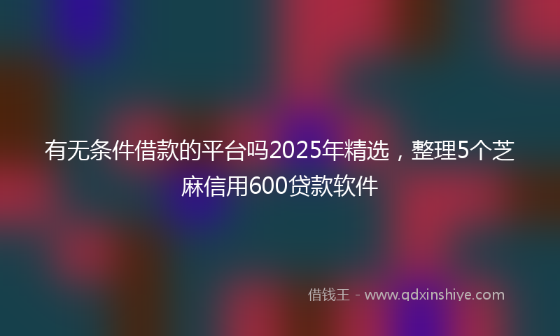 有无条件借款的平台吗2025年精选，整理5个芝麻信用600贷款软件