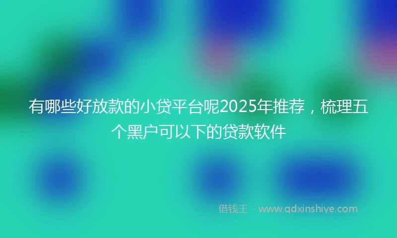 有哪些好放款的小贷平台呢2025年推荐，梳理五个黑户可以下的贷款软件