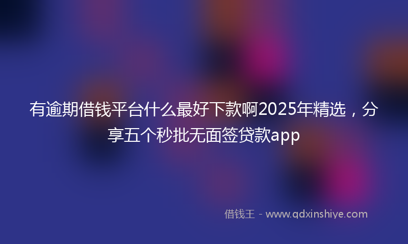 有逾期借钱平台什么最好下款啊2025年精选，分享五个秒批无面签贷款app
