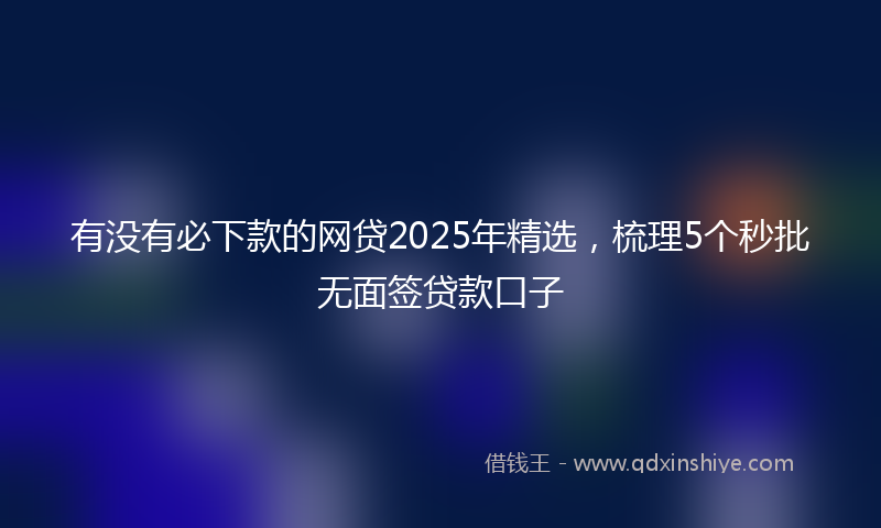 有没有必下款的网贷2025年精选，梳理5个秒批无面签贷款口子