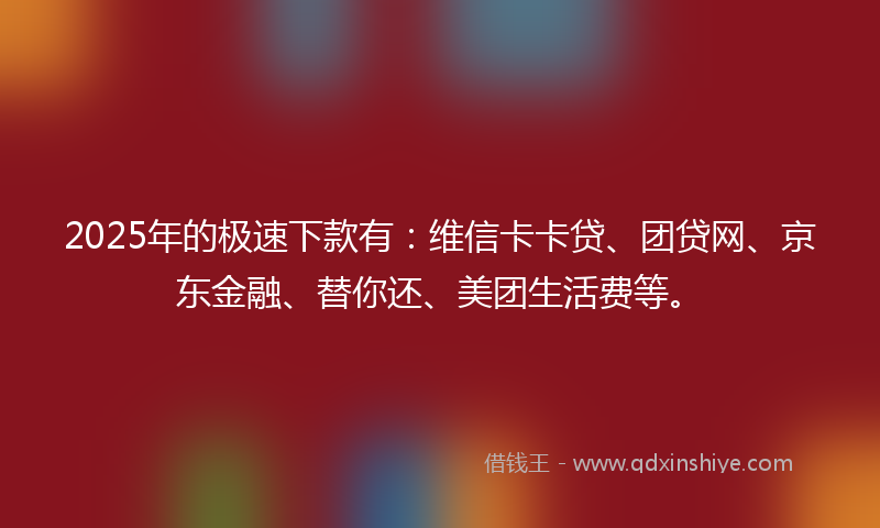 2025年的极速下款有：维信卡卡贷、团贷网、京东金融、替你还、美团生活费等。