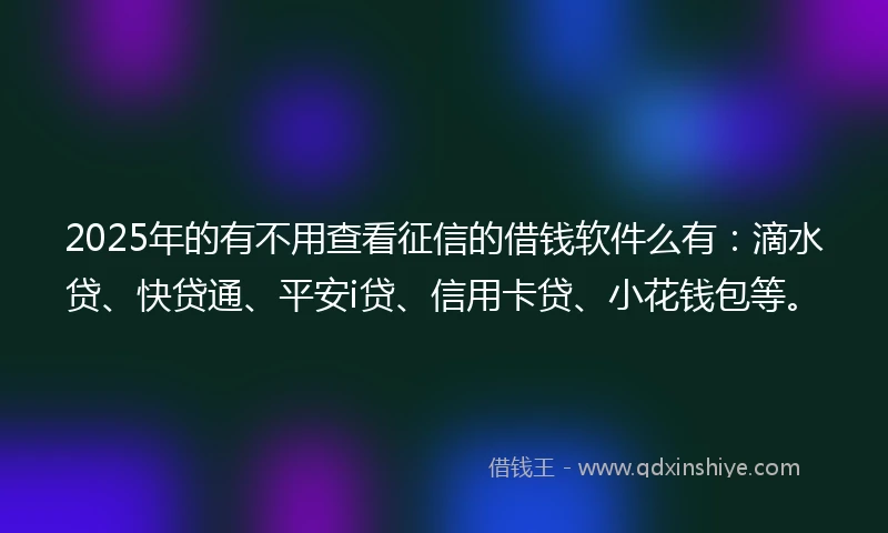 2025年的有不用查看征信的借钱软件么有：滴水贷、快贷通、平安i贷、信用卡贷、小花钱包等。