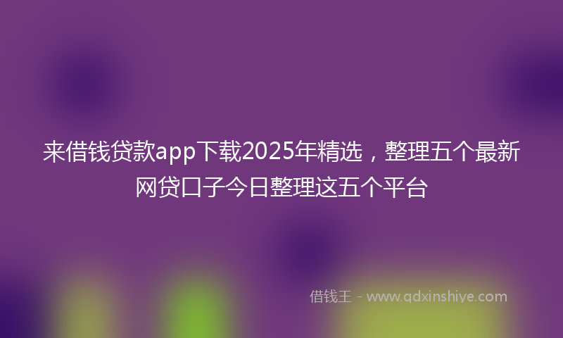 来借钱贷款app下载2025年精选，整理五个最新网贷口子今日整理这五个平台