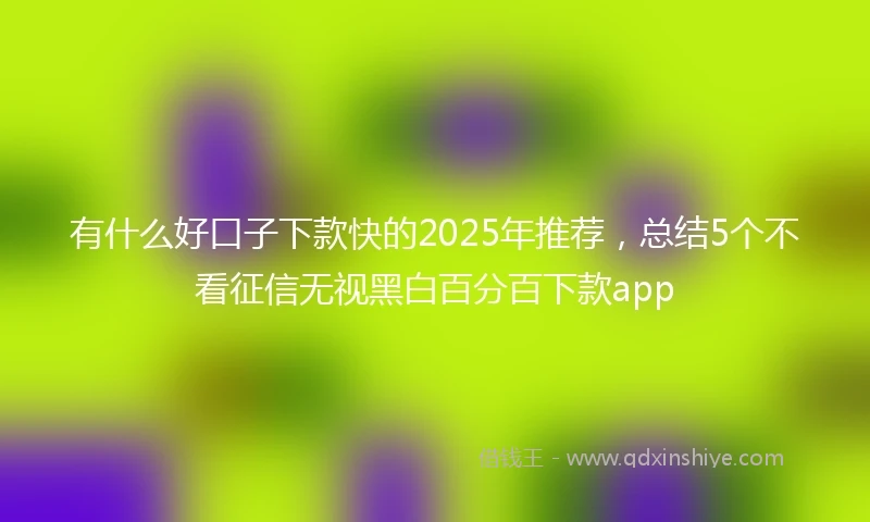 有什么好口子下款快的2025年推荐，总结5个不看征信无视黑白百分百下款app
