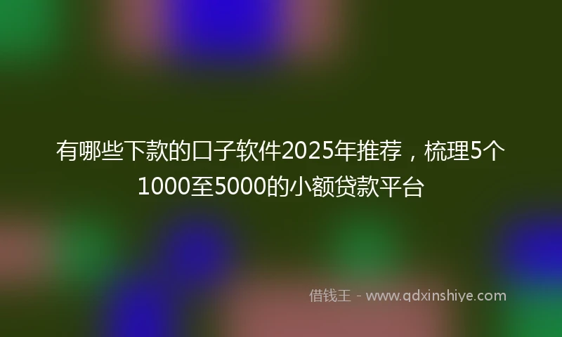 有哪些下款的口子软件2025年推荐，梳理5个1000至5000的小额贷款平台
