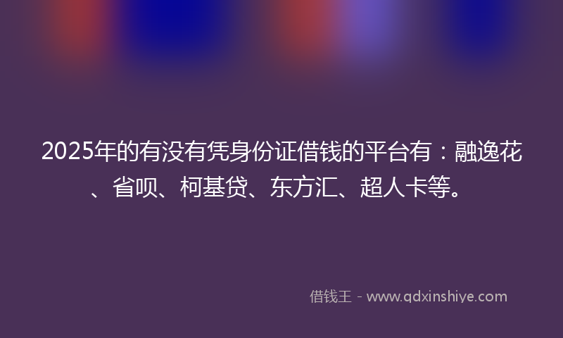 2025年的有没有凭身份证借钱的平台有:融逸花、省呗、柯基贷、东方汇、超人卡等。
