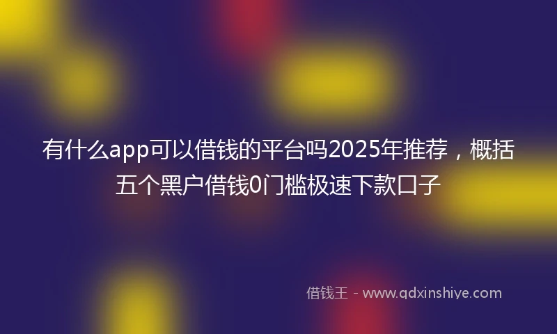 有什么app可以借钱的平台吗2025年推荐，概括五个黑户借钱0门槛极速下款口子