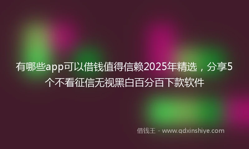 有哪些app可以借钱值得信赖2025年精选，分享5个不看征信无视黑白百分百下款软件