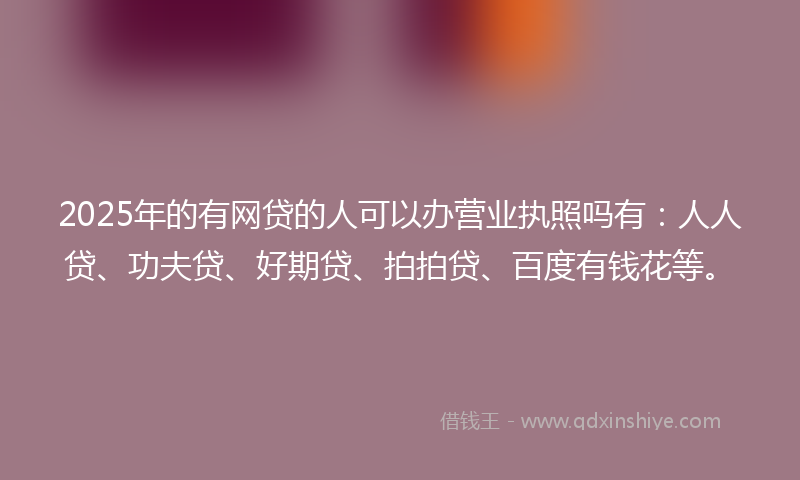 2025年的有网贷的人可以办营业执照吗有：人人贷、功夫贷、好期贷、拍拍贷、百度有钱花等。