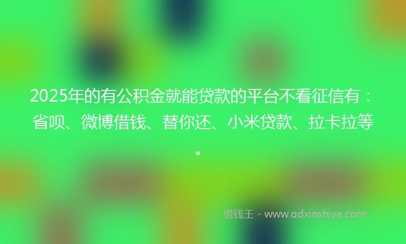 2025年的有公积金就能贷款的平台不看征信有：省呗、微博借钱、替你还、小米贷款、拉卡拉等。