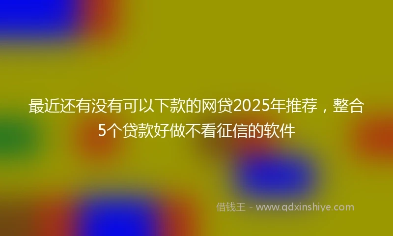 最近还有没有可以下款的网贷2025年推荐，整合5个贷款好做不看征信的软件