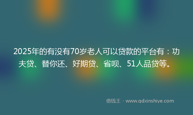 2025年的有没有70岁老人可以贷款的平台有：功夫贷、替你还、好期贷、省呗、51人品贷等。
