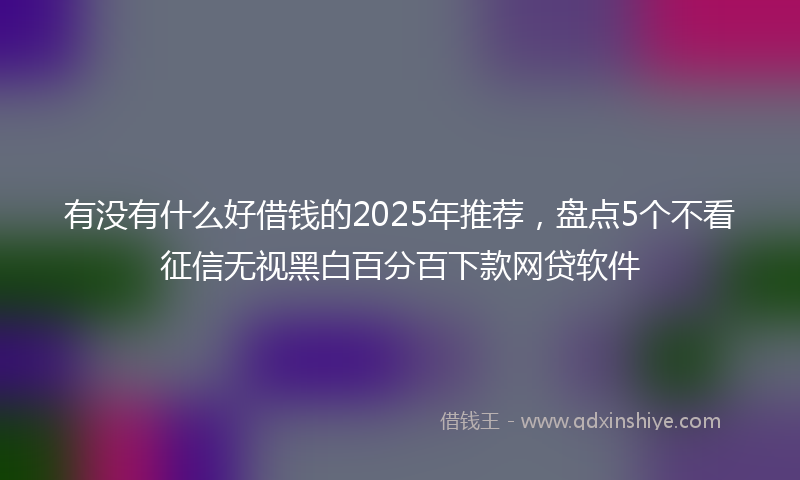 有没有什么好借钱的2025年推荐，盘点5个不看征信无视黑白百分百下款网贷软件