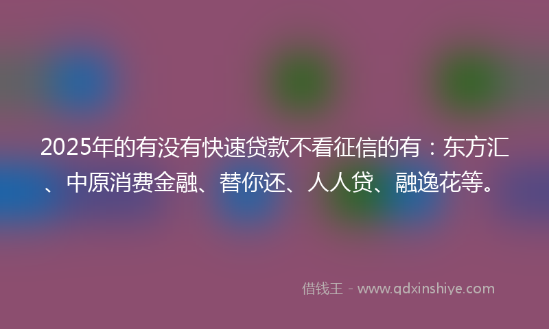 2025年的有没有快速贷款不看征信的有：东方汇、中原消费金融、替你还、人人贷、融逸花等。