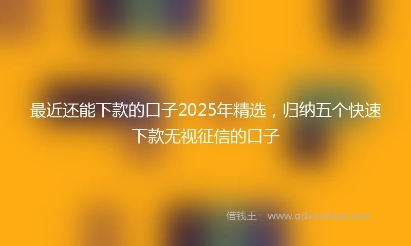 最近还能下款的口子2025年精选,归纳五个快速下款无视征信的口子