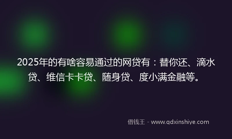 2025年的有啥容易通过的网贷有：替你还、滴水贷、维信卡卡贷、随身贷、度小满金融等。