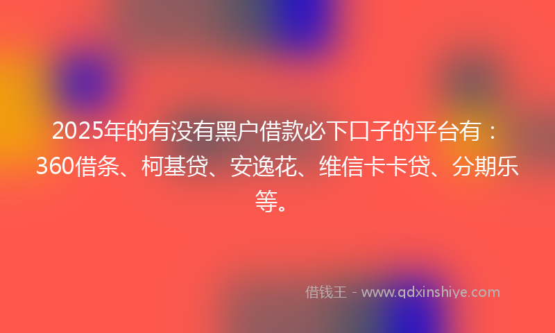 2025年的有没有黑户借款必下口子的平台有：360借条、柯基贷、安逸花、维信卡卡贷、分期乐等。