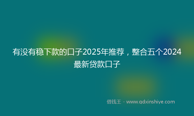 有没有稳下款的口子2025年推荐，整合五个2024最新贷款口子