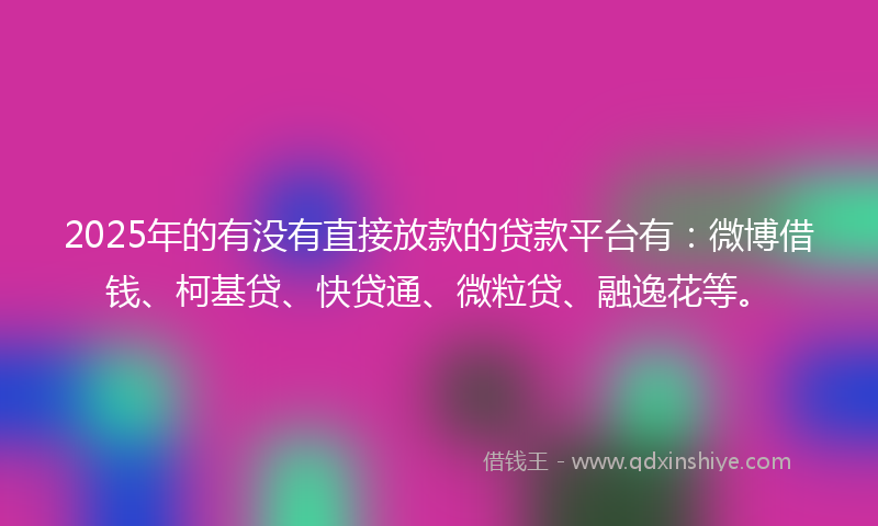 2025年的有没有直接放款的贷款平台有：微博借钱、柯基贷、快贷通、微粒贷、融逸花等。