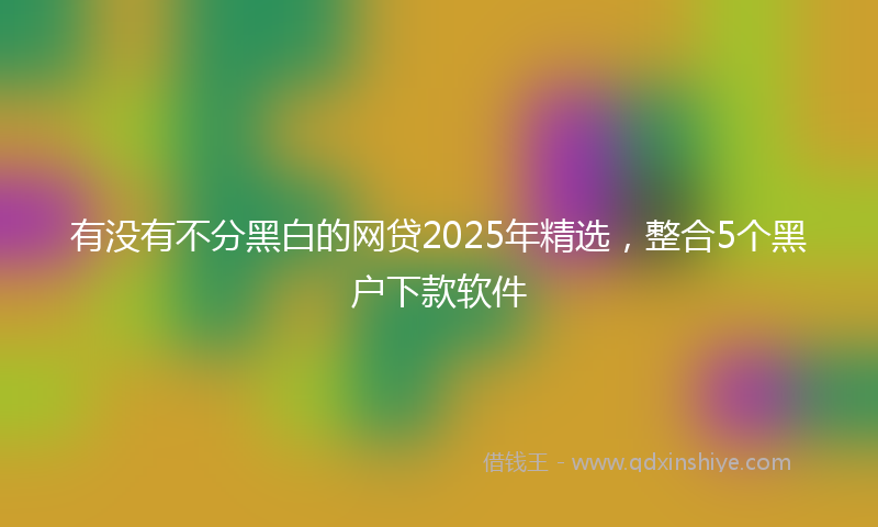 有没有不分黑白的网贷2025年精选，整合5个黑户下款软件