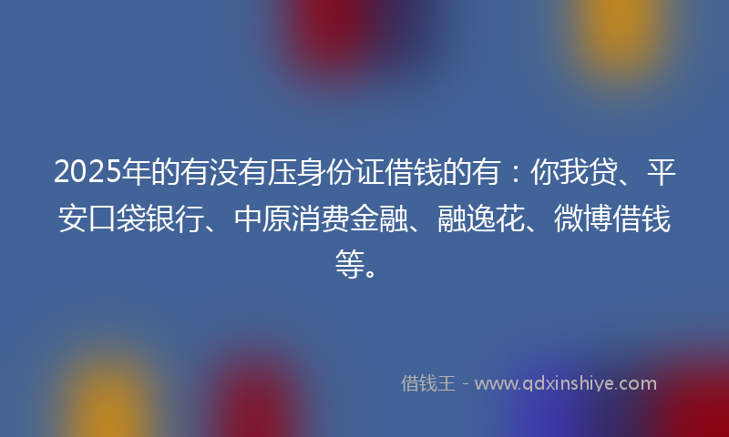 2025年的有没有压身份证借钱的有：你我贷、平安口袋银行、中原消费金融、融逸花、微博借钱等。