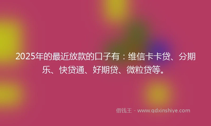2025年的最近放款的口子有:维信卡卡贷、分期乐、快贷通、好期贷、微粒贷等。